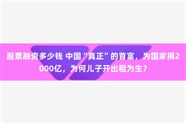 股票融资多少钱 中国“真正”的首富，为国家捐2000亿，为何儿子开出租为生？