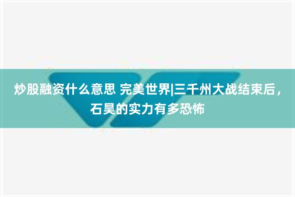 炒股融资什么意思 完美世界|三千州大战结束后，石昊的实力有多恐怖