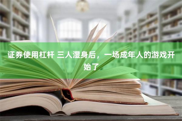 证券使用杠杆 三人湿身后，一场成年人的游戏开始了