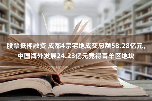 股票抵押融资 成都4宗宅地成交总额58.28亿元，中国海外发展24.23亿元竞得青羊区地块