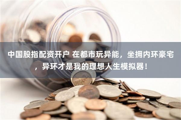 中国股指配资开户 在都市玩异能，坐拥内环豪宅，异环才是我的理想人生模拟器！