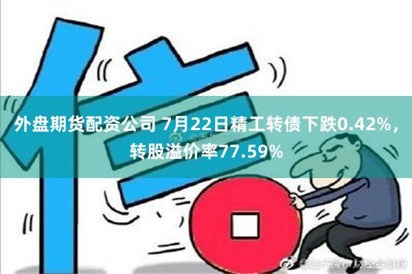 外盘期货配资公司 7月22日精工转债下跌0.42%，转股溢价率77.59%