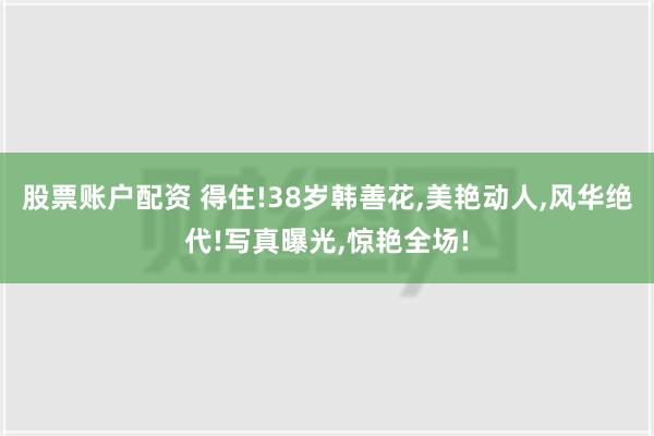 股票账户配资 得住!38岁韩善花,美艳动人,风华绝代!写真曝光,惊艳全场!