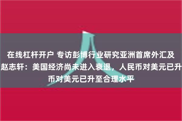 在线杠杆开户 专访彭博行业研究亚洲首席外汇及利率策略师赵志轩：美国经济尚未进入衰退，人民币对美元已升至合理水平