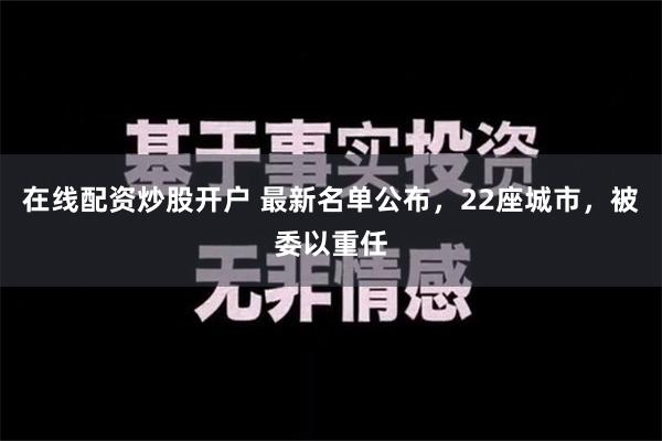 在线配资炒股开户 最新名单公布，22座城市，被委以重任