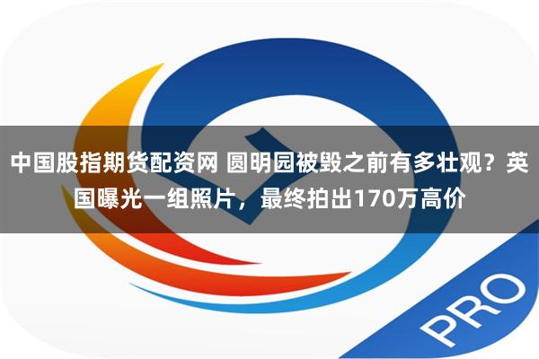 中国股指期货配资网 圆明园被毁之前有多壮观？英国曝光一组照片，最终拍出170万高价