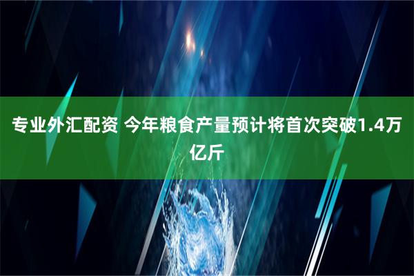 专业外汇配资 今年粮食产量预计将首次突破1.4万亿斤