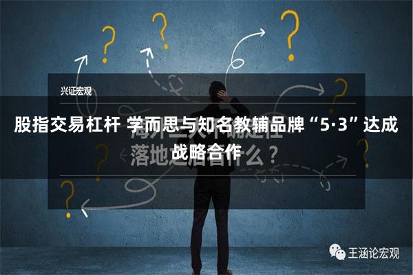 股指交易杠杆 学而思与知名教辅品牌“5·3”达成战略合作