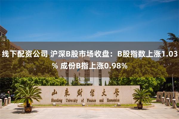 线下配资公司 沪深B股市场收盘：B股指数上涨1.03% 成份B指上涨0.98%