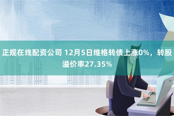 正规在线配资公司 12月5日维格转债上涨0%，转股溢价率27.35%