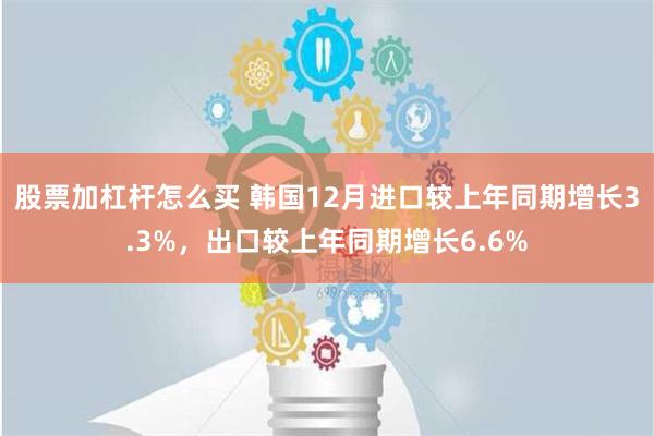 股票加杠杆怎么买 韩国12月进口较上年同期增长3.3%，出口较上年同期增长6.6%