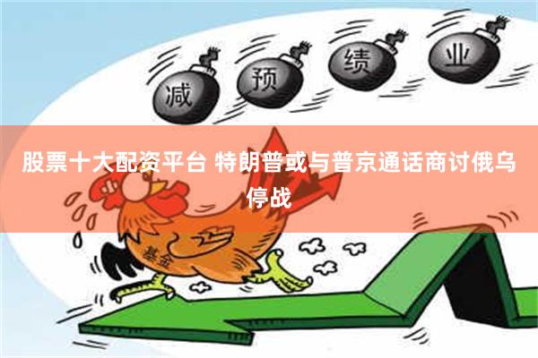 股票十大配资平台 特朗普或与普京通话商讨俄乌停战