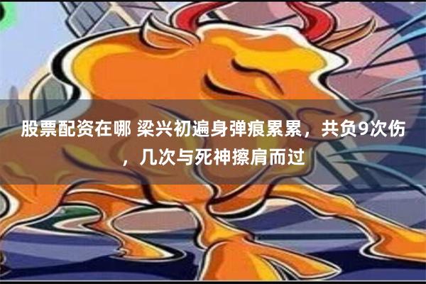 股票配资在哪 梁兴初遍身弹痕累累，共负9次伤，几次与死神擦肩而过