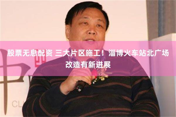 股票无息配资 三大片区施工！淄博火车站北广场改造有新进展