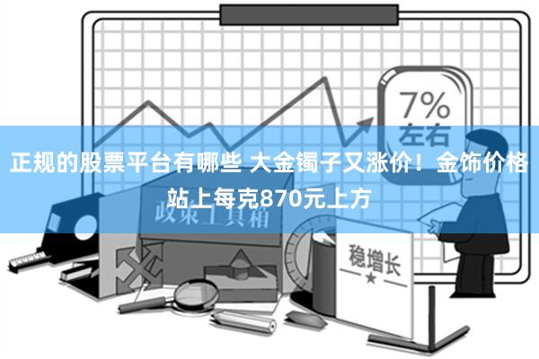 正规的股票平台有哪些 大金镯子又涨价！金饰价格站上每克870元上方